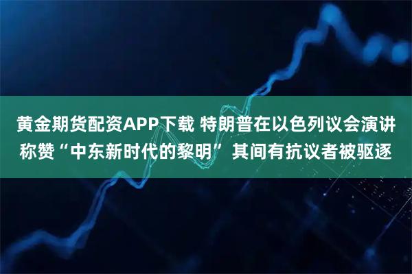 黄金期货配资APP下载 特朗普在以色列议会演讲称赞“中东新时代的黎明” 其间有抗议者被驱逐