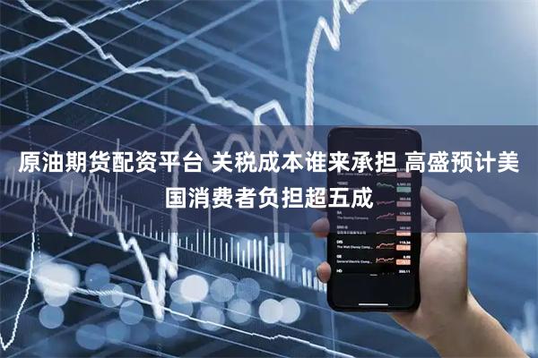 原油期货配资平台 关税成本谁来承担 高盛预计美国消费者负担超五成