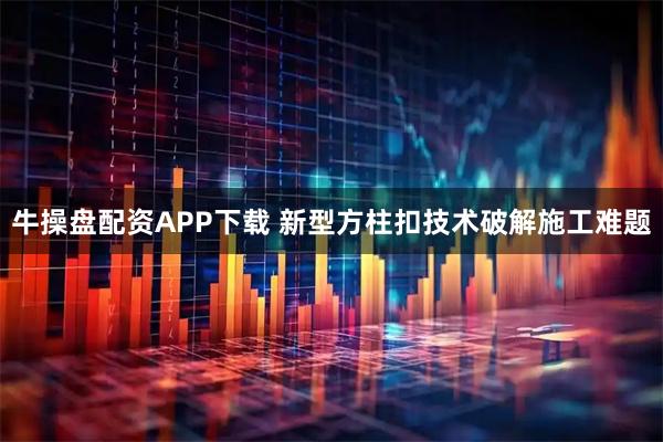 牛操盘配资APP下载 新型方柱扣技术破解施工难题