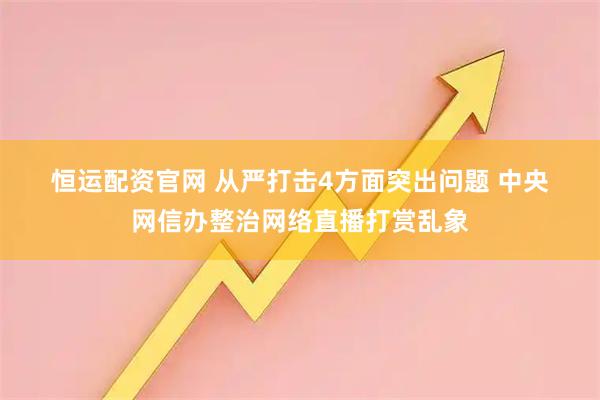 恒运配资官网 从严打击4方面突出问题 中央网信办整治网络直播打赏乱象