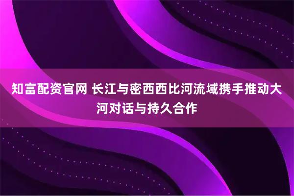 知富配资官网 长江与密西西比河流域携手推动大河对话与持久合作