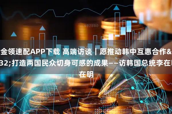 金领速配APP下载 高端访谈｜愿推动韩中互惠合作 打造两国民众切身可感的成果——访韩国总统李在明