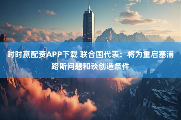 时时赢配资APP下载 联合国代表：将为重启塞浦路斯问题和谈创造条件