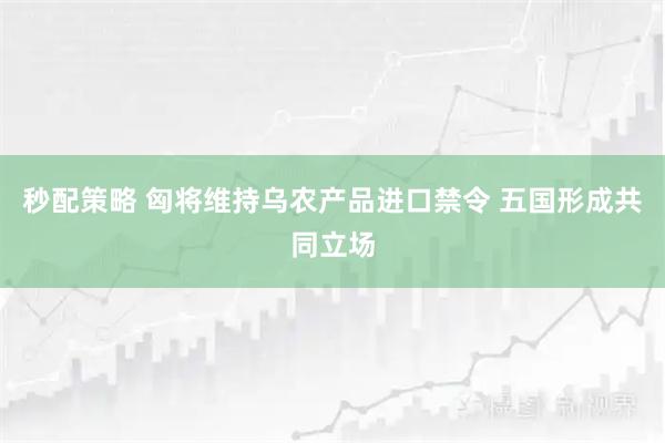 秒配策略 匈将维持乌农产品进口禁令 五国形成共同立场