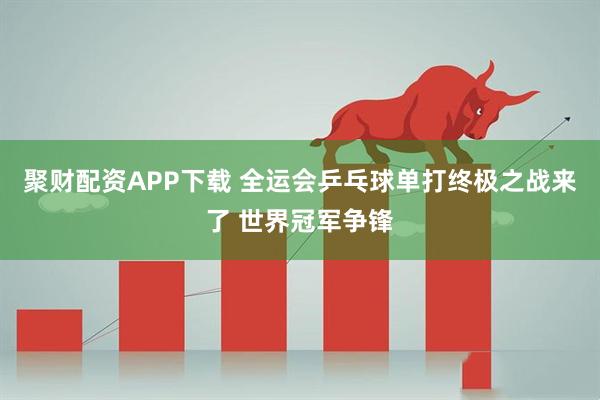 聚财配资APP下载 全运会乒乓球单打终极之战来了 世界冠军争锋