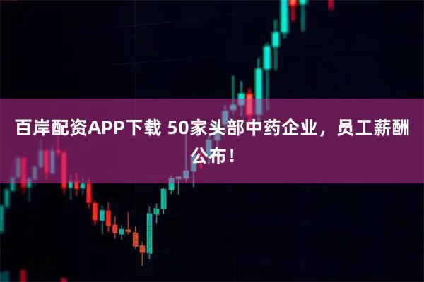 百岸配资APP下载 50家头部中药企业，员工薪酬公布！