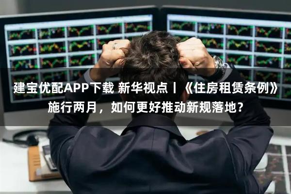 建宝优配APP下载 新华视点丨《住房租赁条例》施行两月，如何更好推动新规落地？