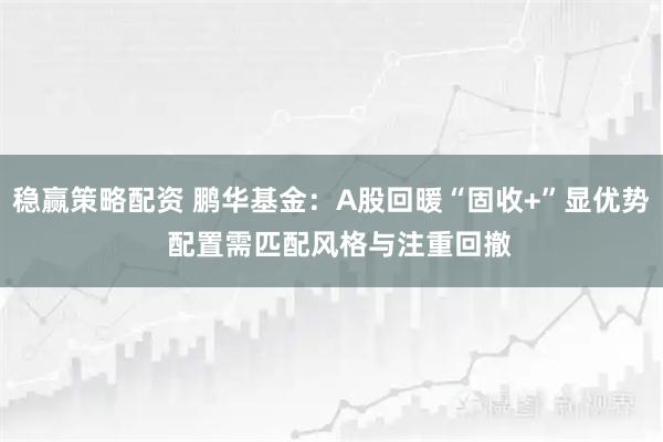稳赢策略配资 鹏华基金：A股回暖“固收+”显优势  配置需匹配风格与注重回撤