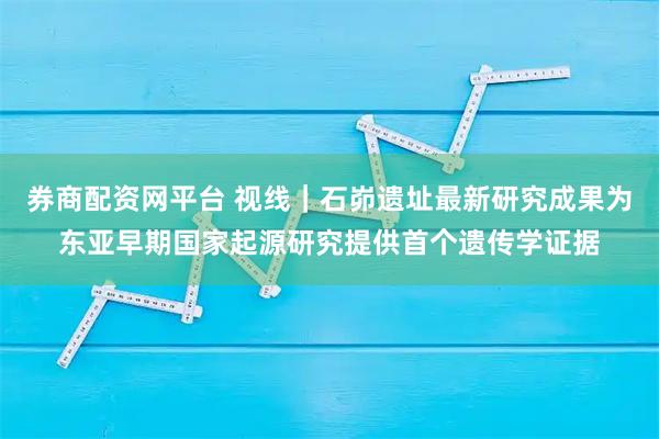 券商配资网平台 视线｜石峁遗址最新研究成果为东亚早期国家起源研究提供首个遗传学证据