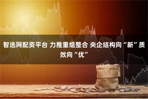 智选网配资平台 力推重组整合 央企结构向“新”质效向“优”