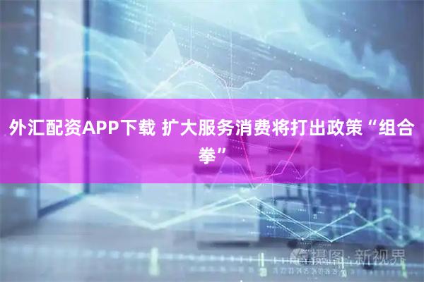 外汇配资APP下载 扩大服务消费将打出政策“组合拳”