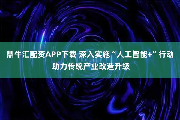 鼎牛汇配资APP下载 深入实施“人工智能+”行动 助力传统产业改造升级