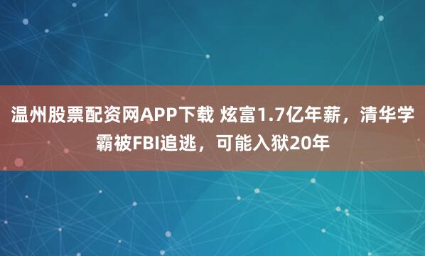 温州股票配资网APP下载 炫富1.7亿年薪，清华学霸被FBI追逃，可能入狱20年