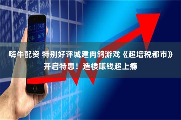 嗨牛配资 特别好评城建肉鸽游戏《超增税都市》开启特惠！造楼赚钱超上瘾