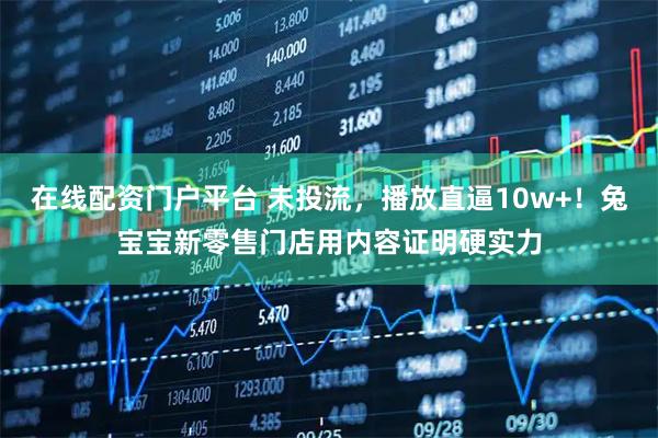 在线配资门户平台 未投流，播放直逼10w+！兔宝宝新零售门店用内容证明硬实力