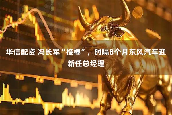 华信配资 冯长军“接棒”，时隔8个月东风汽车迎新任总经理