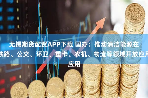 无锡期货配资APP下载 国办：推动清洁能源在铁路、公交、环卫、重卡、农机、物流等领域开放应用