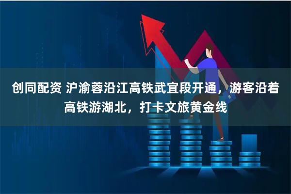 创同配资 沪渝蓉沿江高铁武宜段开通，游客沿着高铁游湖北，打卡文旅黄金线