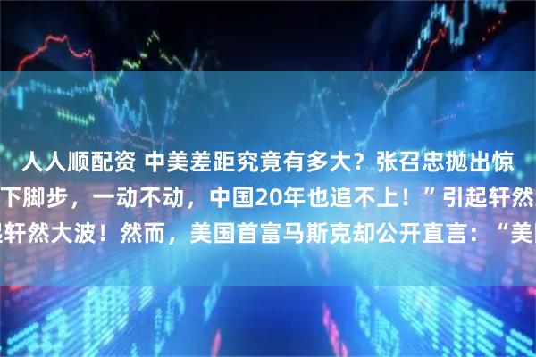 人人顺配资 中美差距究竟有多大？张召忠抛出惊人论断：“即使美国停下脚步，一动不动，中国20年也追不上！”引起轩然大波！然而，美国首富马斯克却公开直言：“美国比中国差100倍！”