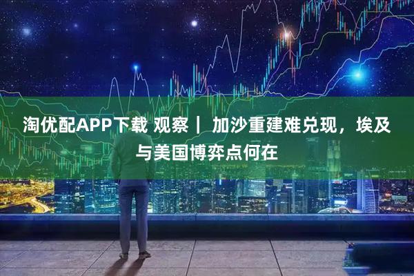 淘优配APP下载 观察｜ 加沙重建难兑现，埃及与美国博弈点何在