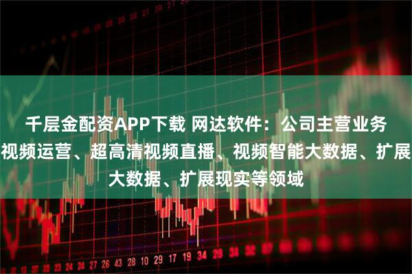 千层金配资APP下载 网达软件：公司主营业务主要涉及大视频运营、超高清视频直播、视频智能大数据、扩展现实等领域