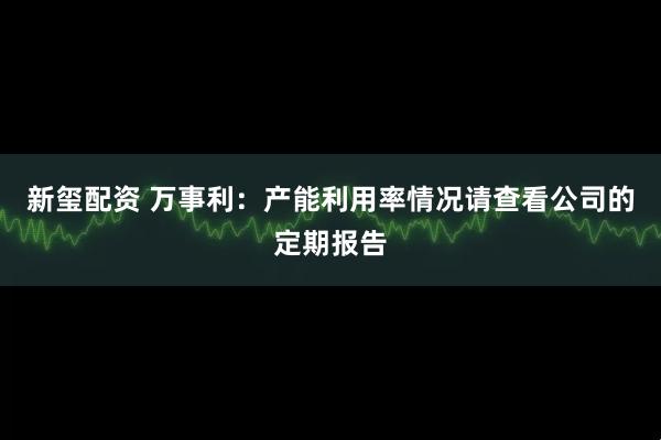 新玺配资 万事利：产能利用率情况请查看公司的定期报告