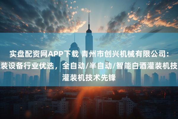 实盘配资网APP下载 青州市创兴机械有限公司：白酒灌装设备行业优选，全自动/半自动/智能白酒灌装机技术先锋