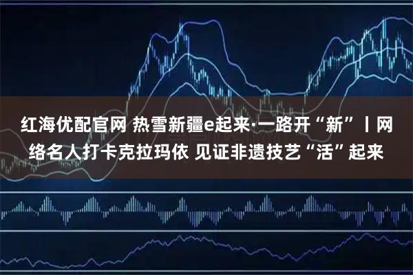 红海优配官网 热雪新疆e起来·一路开“新”丨网络名人打卡克拉玛依 见证非遗技艺“活”起来