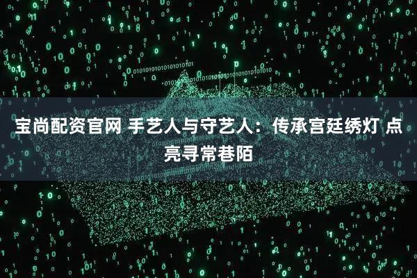 宝尚配资官网 手艺人与守艺人：传承宫廷绣灯 点亮寻常巷陌