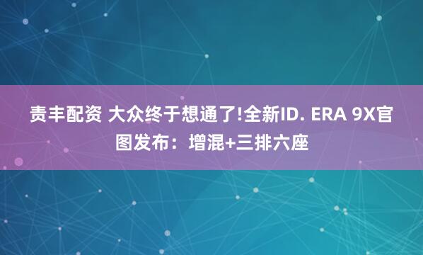 责丰配资 大众终于想通了!全新ID. ERA 9X官图发布：增混+三排六座