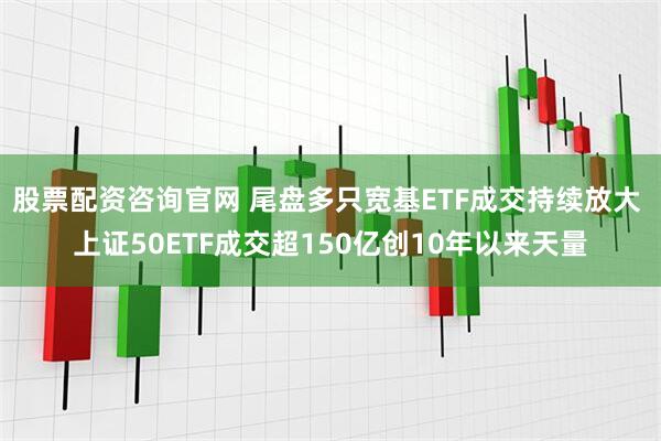 股票配资咨询官网 尾盘多只宽基ETF成交持续放大 上证50ETF成交超150亿创10年以来天量