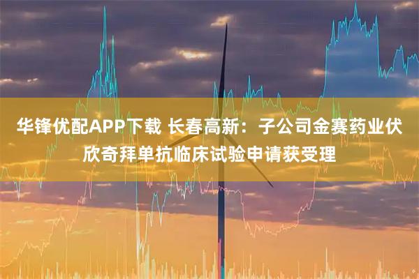 华锋优配APP下载 长春高新：子公司金赛药业伏欣奇拜单抗临床试验申请获受理