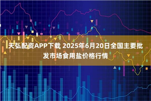 天弘配资APP下载 2025年6月20日全国主要批发市场食用盐价格行情