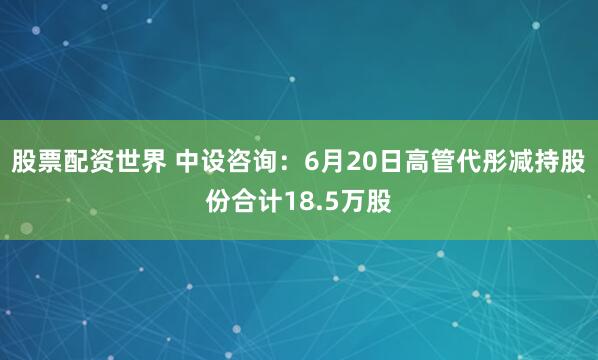 股票配资世界 中设咨询：6月20日高管代彤减持股份合计18.5万股