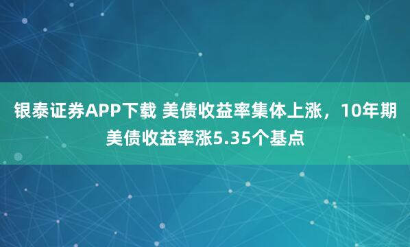 银泰证券APP下载 美债收益率集体上涨，10年期美债收益率涨5.35个基点