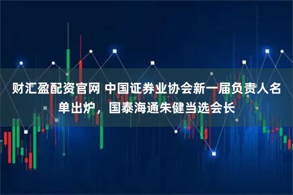 财汇盈配资官网 中国证券业协会新一届负责人名单出炉,国泰海通朱健当选会长