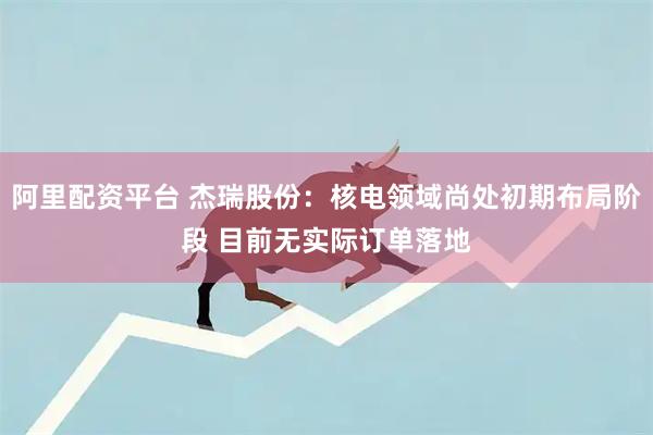 阿里配资平台 杰瑞股份：核电领域尚处初期布局阶段 目前无实际订单落地