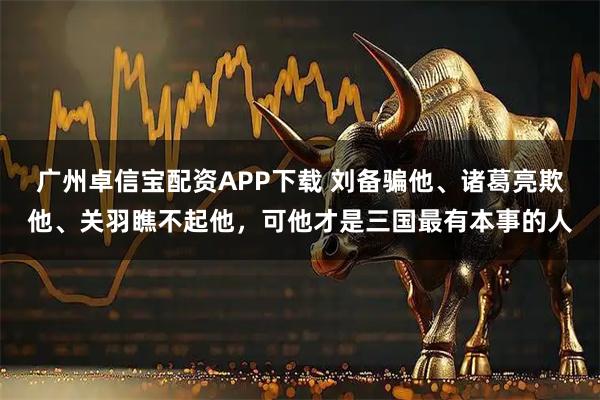 广州卓信宝配资APP下载 刘备骗他、诸葛亮欺他、关羽瞧不起他，可他才是三国最有本事的人