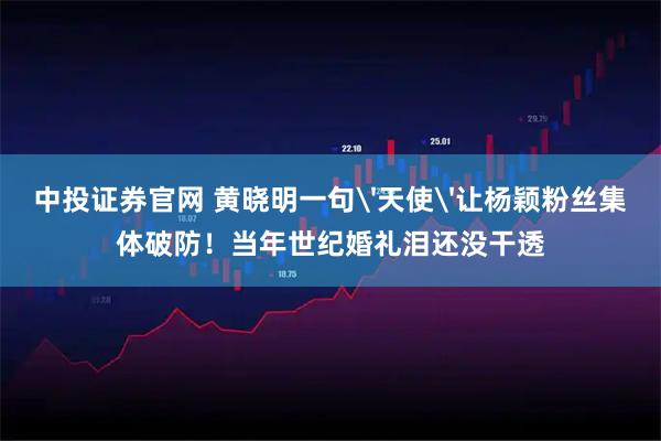 中投证券官网 黄晓明一句'天使'让杨颖粉丝集体破防！当年世纪婚礼泪还没干透